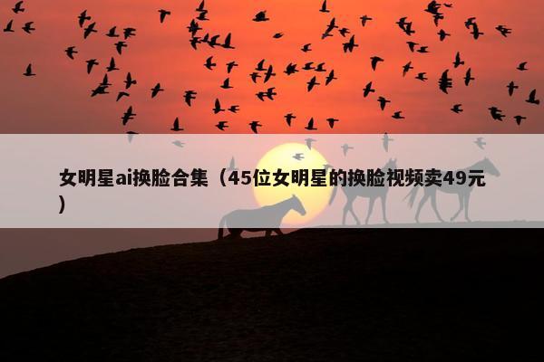 女明星ai换脸合集（45位女明星的换脸视频卖49元）