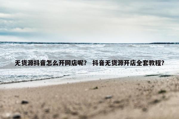 无货源抖音怎么开网店呢？ 抖音无货源开店全套教程？