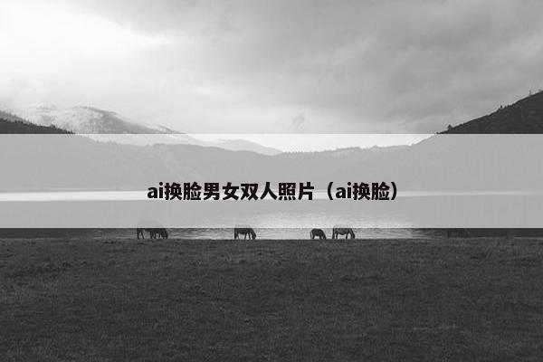 ai换脸男女双人照片（ai换脸）