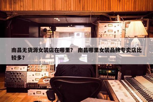 南昌无货源女装店在哪里？ 南昌哪里女装品牌专卖店比较多？