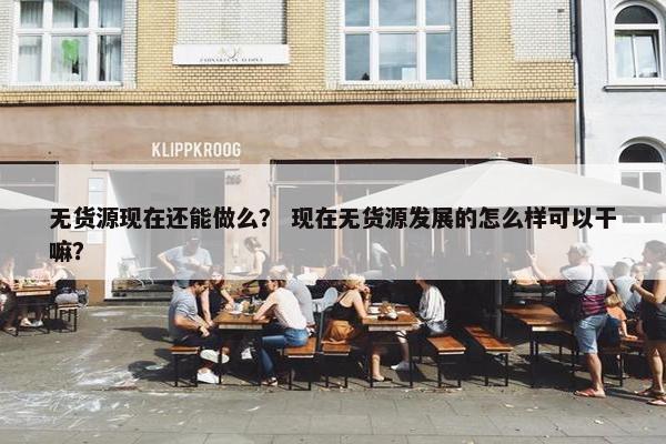 无货源现在还能做么？ 现在无货源发展的怎么样可以干嘛？