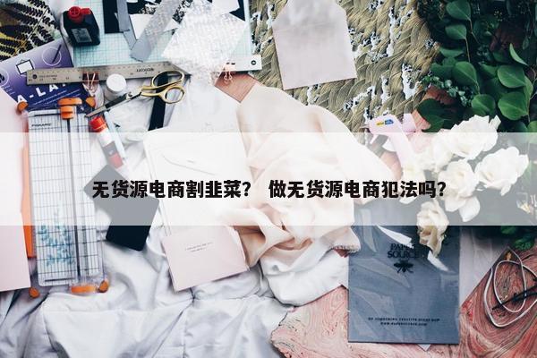 无货源电商割韭菜？ 做无货源电商犯法吗？