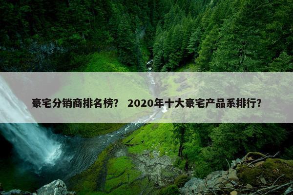 豪宅分销商排名榜？ 2020年十大豪宅产品系排行？