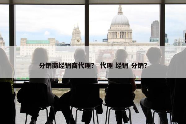 分销商经销商代理？ 代理 经销 分销？