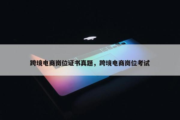 跨境电商岗位证书真题，跨境电商岗位考试