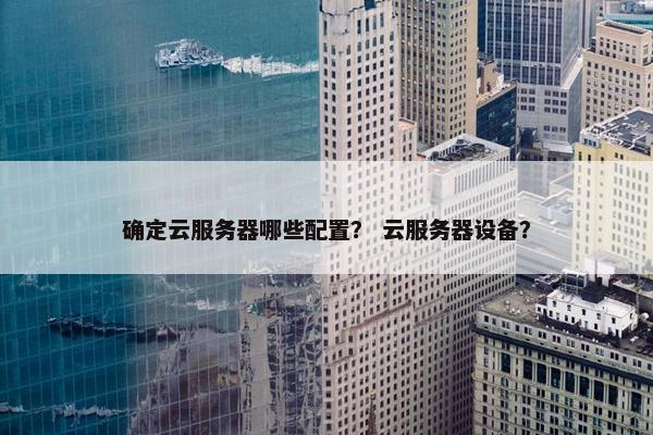 确定云服务器哪些配置？ 云服务器设备？