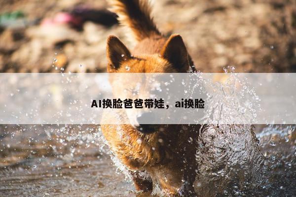 AI换脸爸爸带娃，ai换脸