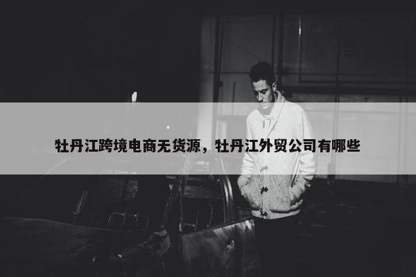 牡丹江跨境电商无货源，牡丹江外贸公司有哪些