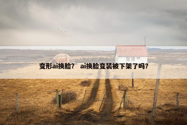 变形ai换脸？ ai换脸变装被下架了吗？