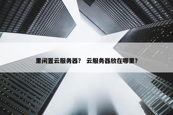 里闲置云服务器？ 云服务器放在哪里？