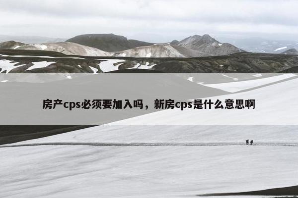 房产cps必须要加入吗，新房cps是什么意思啊