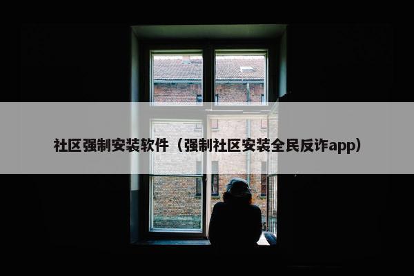 社区强制安装软件（强制社区安装全民反诈app）