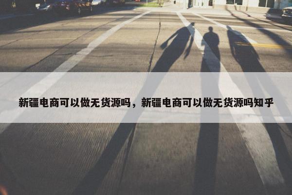 新疆电商可以做无货源吗，新疆电商可以做无货源吗知乎