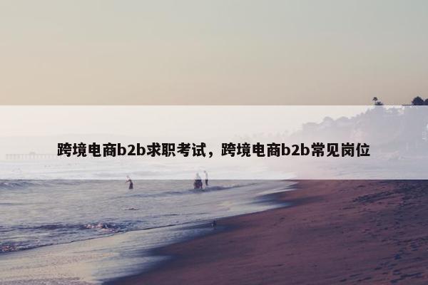 跨境电商b2b求职考试，跨境电商b2b常见岗位