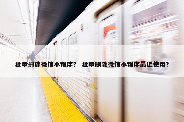 批量删除微信小程序？ 批量删除微信小程序最近使用？