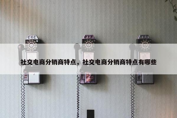社交电商分销商特点，社交电商分销商特点有哪些