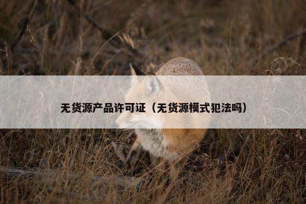 无货源产品许可证（无货源模式犯法吗）