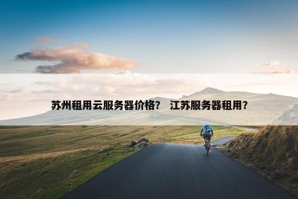 苏州租用云服务器价格？ 江苏服务器租用？
