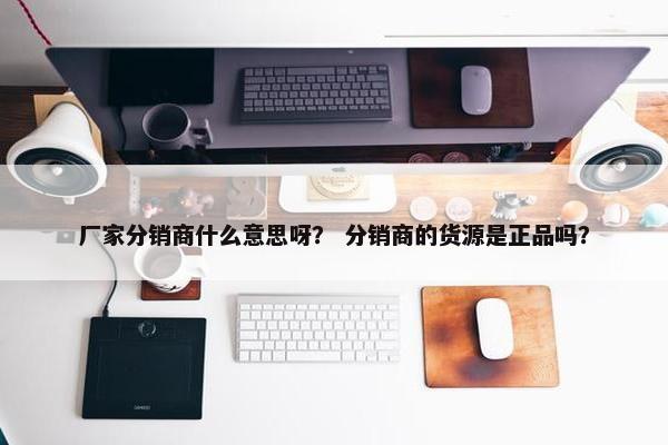 厂家分销商什么意思呀？ 分销商的货源是正品吗？