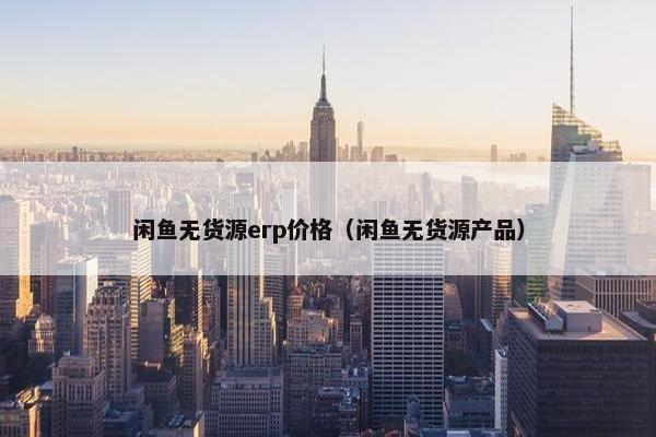 闲鱼无货源erp价格（闲鱼无货源产品）