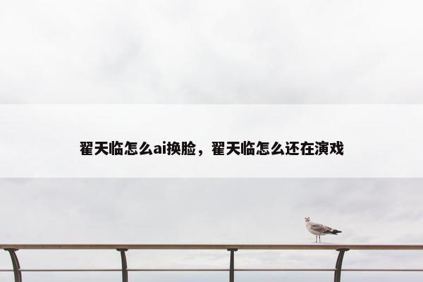 翟天临怎么ai换脸，翟天临怎么还在演戏