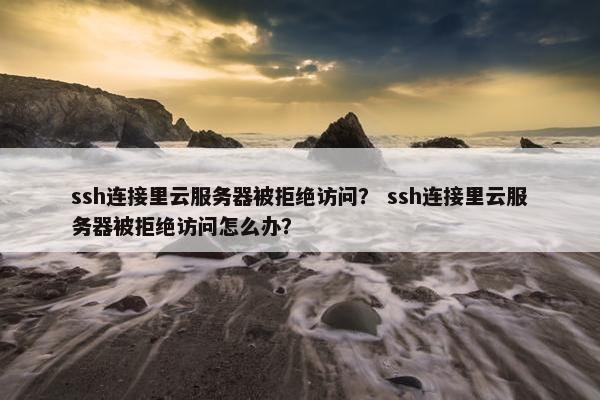 ssh连接里云服务器被拒绝访问？ ssh连接里云服务器被拒绝访问怎么办？