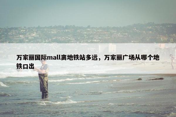 万家丽国际mall离地铁站多远，万家丽广场从哪个地铁口出