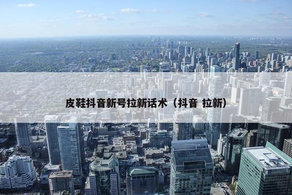 皮鞋抖音新号拉新话术（抖音 拉新）