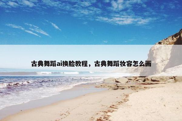 古典舞蹈ai换脸教程，古典舞蹈妆容怎么画