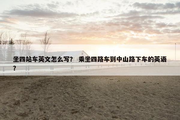 坐四站车英文怎么写？ 乘坐四路车到中山路下车的英语？