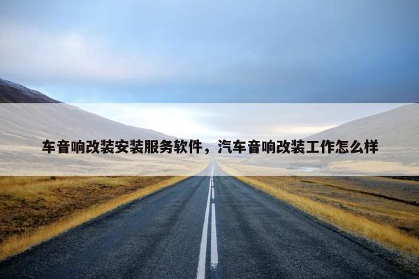 车音响改装安装服务软件，汽车音响改装工作怎么样