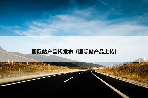国际站产品代发布（国际站产品上传）