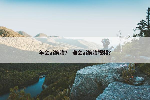年会ai换脸？ 谁会ai换脸视频？