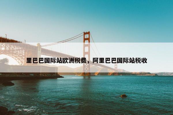 里巴巴国际站欧洲税费，阿里巴巴国际站税收