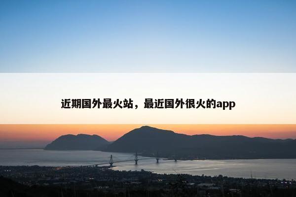近期国外最火站，最近国外很火的app
