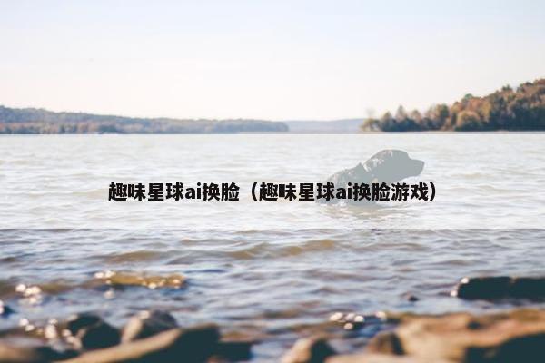 趣味星球ai换脸（趣味星球ai换脸游戏）
