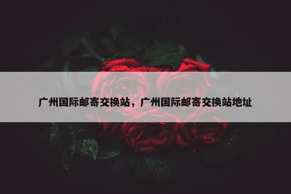 广州国际邮寄交换站，广州国际邮寄交换站地址