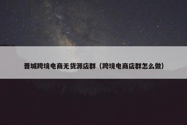 晋城跨境电商无货源店群（跨境电商店群怎么做）