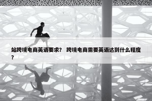 站跨境电商英语要求？ 跨境电商需要英语达到什么程度？