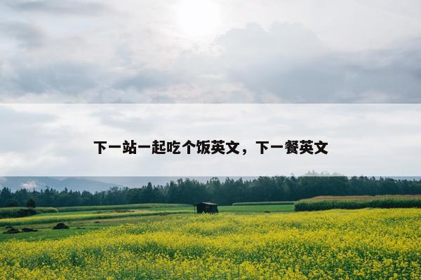下一站一起吃个饭英文，下一餐英文