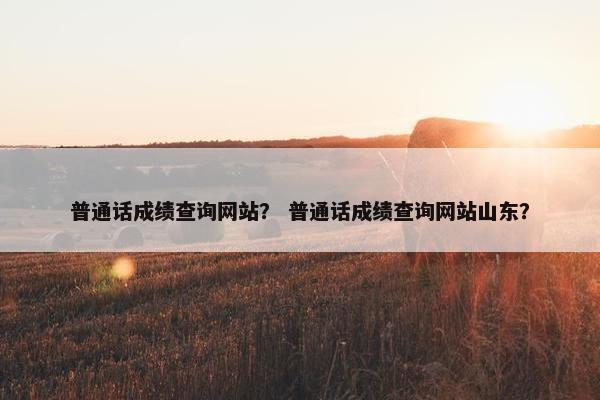 普通话成绩查询网站？ 普通话成绩查询网站山东？