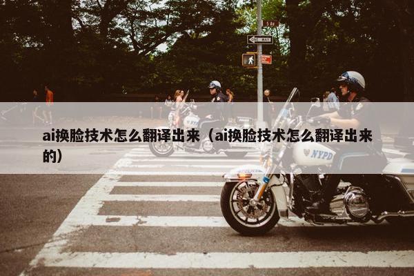 ai换脸技术怎么翻译出来（ai换脸技术怎么翻译出来的）