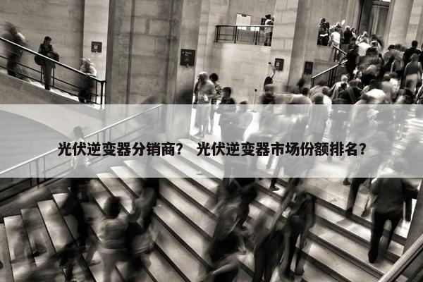 光伏逆变器分销商？ 光伏逆变器市场份额排名？
