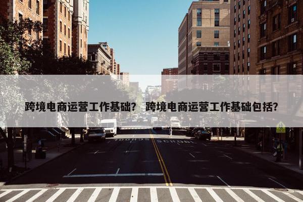 跨境电商运营工作基础？ 跨境电商运营工作基础包括？