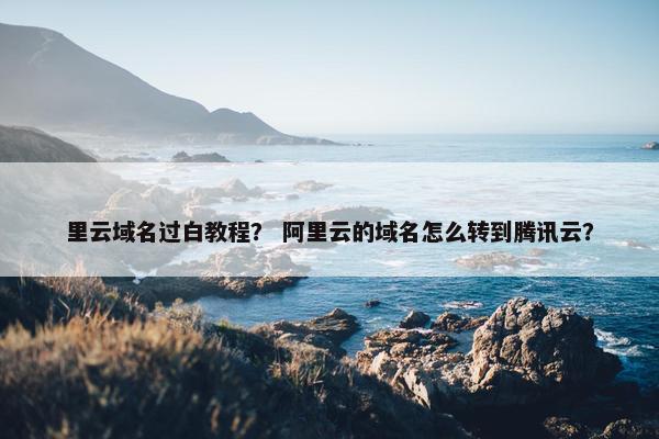 里云域名过白教程？ 阿里云的域名怎么转到腾讯云？