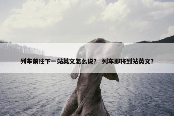 列车前往下一站英文怎么说？ 列车即将到站英文？