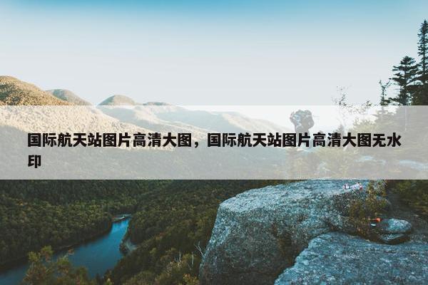 国际航天站图片高清大图，国际航天站图片高清大图无水印