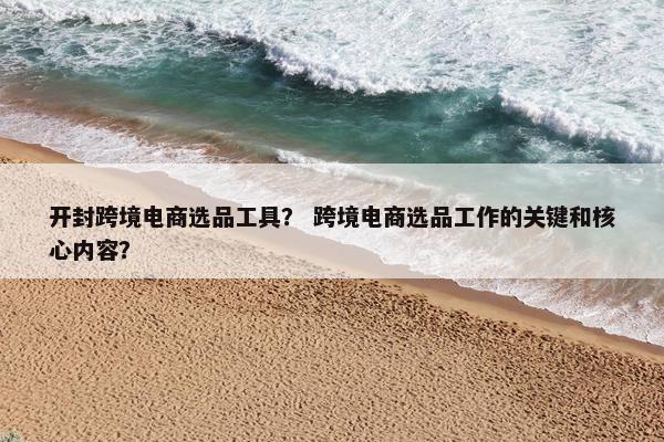 开封跨境电商选品工具？ 跨境电商选品工作的关键和核心内容？