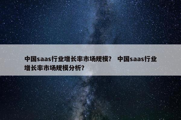 中国saas行业增长率市场规模？ 中国saas行业增长率市场规模分析？