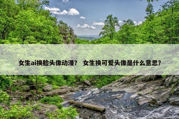 女生ai换脸头像动漫？ 女生换可爱头像是什么意思？
